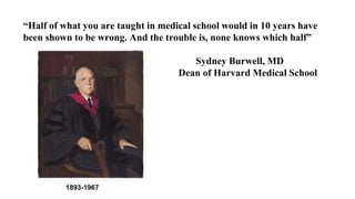 “Half of what you are taught in medical school would in 10 years have
been shown to be wrong. And the trouble is, none knows which half”
Sydney Burwell, MD
Dean of Harvard Medical School
1893-1967
 