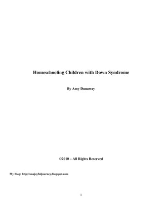 Homeschooling Children with Down Syndrome


                                            By Amy Dunaway




                                      ©2010 – All Rights Reserved



My Blog: http://onajoyfuljourney.blogspot.com




                                                   1
 