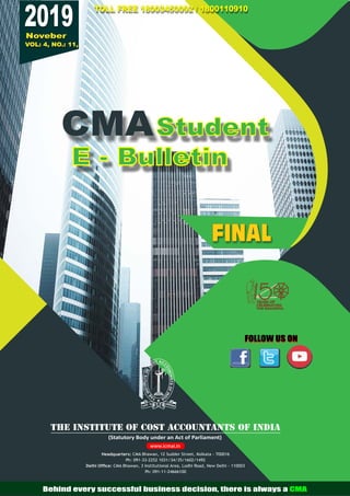 FINAL
VOL: 4, NO.: 11,
2019
Noveber
Student
E - Bulletin
CMA
FOLLOW US ON
FOLLOW US ON
TOLL FREE 18003450092 / 1800110910
TOLL FREE 18003450092 / 1800110910
TOLL FREE 18003450092 / 1800110910
(Statutory Body under an Act of Parliament)
THE INSTITUTE OF COST ACCOUNTANTS OF INDIA
Headquarters: CMA Bhawan, 12 Sudder Street, Kolkata - 700016
Ph: 091-33-2252 1031/34/35/1602/1492
Delhi Ofﬁce: CMA Bhawan, 3 Institutional Area, Lodhi Road, New Delhi - 110003
Ph: 091-11-24666100
www.icmai.in
Behind every successful business decision, there is always a CMA
 