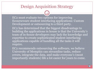 Design Acquisition Strategy
18

• EC2 must evaluate two options for improving

Ecourseware student interfacing applications: Custom
Development or outsourcing to a third party.
• EC2 has determined that the biggest disadvantage to
building the applications in house is that the University’s
team of in-house developers may lack the knowledge and
expertise to create sophisticated student interfacing
applications capable of handling all the tasks it will
require.
• EC2 recommends outsourcing the software, we believe
University of Memphis can streamline tasks, reduce
errors, integrate the data, and make everyone’s (most
importantly students) life a lot easier for years to come.

 