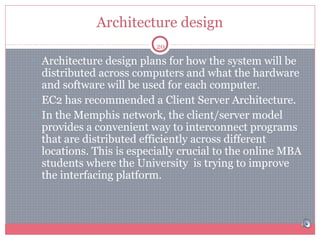 Architecture design
20

• Architecture design plans for how the system will be

distributed across computers and what the hardware
and software will be used for each computer.
• EC2 has recommended a Client Server Architecture.
• In the Memphis network, the client/server model
provides a convenient way to interconnect programs
that are distributed efficiently across different
locations. This is especially crucial to the online MBA
students where the University is trying to improve
the interfacing platform.

 