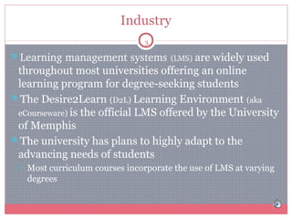 Industry
3

Learning management systems (LMS) are widely used

throughout most universities offering an online
learning program for degree-seeking students
The Desire2Learn (D2L) Learning Environment (aka
eCourseware) is the official LMS offered by the University
of Memphis
The university has plans to highly adapt to the
advancing needs of students


Most curriculum courses incorporate the use of LMS at varying
degrees

 