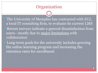 Organization
4

The University of Memphis has contracted with EC2,

a local IT consulting firm, to evaluate its current LMS
Recent surveys indicate a general dissatisfaction from
users– mostly due to major limitations with
collaboration
Long-term goals for the university includes growing
the online learning program and increasing the
retention rates for enrollment

 