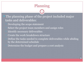 Planning
6

The planning phase of the project included major

tasks and deliverables:








Developing the scope statement
Select the project team members and assign roles
Identify necessary deliverables
Create the work breakdown structure
Define the tasks needed to complete deliverables while abiding
by the determined schedule
Determine the budget and prepare a cost analysis

 