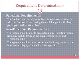 Requirement Determination:7

 Functional Requirements:•

The Students and Faculty must be able to access courseware
with the features like accessing the mail ,hangout with class,
participate in the virtual class

 Non-Functional Requirements:•

•

The system must be able to access from any Operating system,
from any mobile device with good accessing speed and
response time
The system must have a secure authentication system and the
information displayed should be user specific.

 