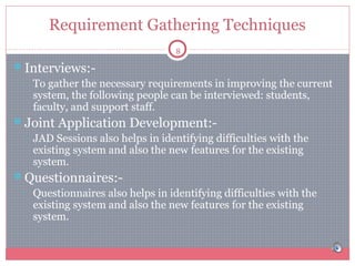 Requirement Gathering Techniques
8

Interviews:• To gather the necessary requirements in improving the current
system, the following people can be interviewed: students,
faculty, and support staff.
Joint Application Development:• JAD Sessions also helps in identifying difficulties with the
existing system and also the new features for the existing
system.
Questionnaires:• Questionnaires also helps in identifying difficulties with the
existing system and also the new features for the existing
system.

 