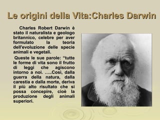 Le origini della Vita:Charles DarwinLe origini della Vita:Charles Darwin
Charles Robert Darwin èCharles Robert Darwin è
stato il naturalista e geologostato il naturalista e geologo
britannico, celebre per averbritannico, celebre per aver
formulato la teoriaformulato la teoria
dell'evoluzione delle speciedell'evoluzione delle specie
animali e vegetali.animali e vegetali.
Queste le sue parole: “tutteQueste le sue parole: “tutte
le forme di vita sono il fruttole forme di vita sono il frutto
di leggi che agisconodi leggi che agiscono
intorno a noi. …..Così, dallaintorno a noi. …..Così, dalla
guerra della natura, dallaguerra della natura, dalla
carestia e dalla morte, derivacarestia e dalla morte, deriva
il più alto risultato che siil più alto risultato che si
possa concepire, cioè lapossa concepire, cioè la
produzione degli animaliproduzione degli animali
superiori.superiori.
 