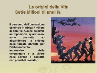 Le origini della VitaLe origini della Vita
Sette Milioni di anni faSette Milioni di anni fa
Il percorso dell’ominazioneIl percorso dell’ominazione
comincia in Africa 7 milionicomincia in Africa 7 milioni
di anni fa. Alcune scimmiedi anni fa. Alcune scimmie
antropomorfe quadrumaniantropomorfe quadrumani
sono costrette adsono costrette ad
abbandonare la chiomaabbandonare la chioma
della foresta pluviale perdella foresta pluviale per
l’abbassamentol’abbassamento
improvviso dellaimprovviso della
temperatura e a viveretemperatura e a vivere
nella savana a contattonella savana a contatto
con possibili predatori.con possibili predatori.
 
