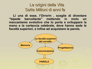 Le origini della VitaLe origini della Vita
Sette Milioni di anni faSette Milioni di anni fa
Le facoltà superiori
del cervello
Memoria
Comunicazione
Progettazione
PAROLA
Lì una di esse, l’Orrorin , sceglie di diventareLì una di esse, l’Orrorin , sceglie di diventare
“bipede barcollante” mettendo in moto un“bipede barcollante” mettendo in moto un
meccanismo evolutivo che lo porta a sviluppare lameccanismo evolutivo che lo porta a sviluppare la
mano e la corteccia celebrale, dove hanno sede lemano e la corteccia celebrale, dove hanno sede le
facoltà superiori, e infine ad acquistare la parola.facoltà superiori, e infine ad acquistare la parola.
 