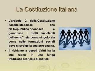 La Costituzione italianaLa Costituzione italiana
• L'articolo 2 della CostituzioneL'articolo 2 della Costituzione
italiana stabilisce cheitaliana stabilisce che
"la Repubblica riconosce e"la Repubblica riconosce e
garantisce i diritti inviolabiligarantisce i diritti inviolabili
dell'uomo", sia come singolo siadell'uomo", sia come singolo sia
come nelle formazioni socialicome nelle formazioni sociali
dove si svolge la sua personalità.dove si svolge la sua personalità.
• Il richiamo a questi diritti ha laIl richiamo a questi diritti ha la
sua radice in una lungasua radice in una lunga
tradizione storica e filosofica.tradizione storica e filosofica.
 