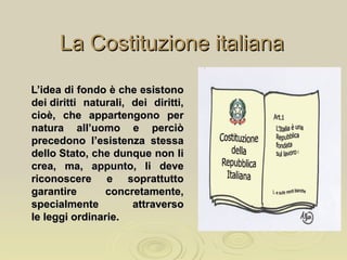 La Costituzione italianaLa Costituzione italiana
L’idea di fondo è che esistonoL’idea di fondo è che esistono
dei diritti naturali, dei diritti,dei diritti naturali, dei diritti,
cioè, che appartengono percioè, che appartengono per
natura all’uomo e perciònatura all’uomo e perciò
precedono l’esistenza stessaprecedono l’esistenza stessa
dello Stato, che dunque non lidello Stato, che dunque non li
crea, ma, appunto, li devecrea, ma, appunto, li deve
riconoscere e soprattuttoriconoscere e soprattutto
garantire concretamente,garantire concretamente,
specialmente attraversospecialmente attraverso
le leggi ordinarie.le leggi ordinarie.
 