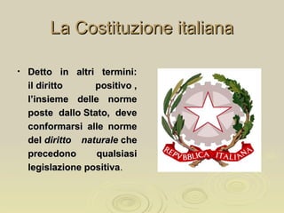La Costituzione italianaLa Costituzione italiana
• Detto in altri termini:Detto in altri termini:
il diritto positivo ,il diritto positivo ,
l’insieme delle normel’insieme delle norme
poste dallo Stato, deveposte dallo Stato, deve
conformarsi alle normeconformarsi alle norme
deldel diritto naturalediritto naturale cheche
precedono qualsiasiprecedono qualsiasi
legislazione positivalegislazione positiva..
 