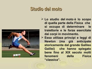 Studio del motoStudio del moto
 Lo studio del moto è lo scopo
di quella parte della Fisica che
si occupa di determinare le
traiettorie e le forze esercitate
dai corpi in movimento.
 Essa utilizza principi e leggi di
Newton (ma già anticipate
storicamente dal grande Galileo
Galilei) che hanno spiegato
bene fino al XIX secolo molti
fenomeni della Fisica
“classica”.
 