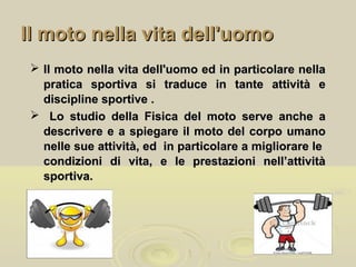 Il moto nella vita dell'uomoIl moto nella vita dell'uomo
 Il moto nella vita dell'uomo ed in particolare nellaIl moto nella vita dell'uomo ed in particolare nella
pratica sportiva si traduce in tante attività epratica sportiva si traduce in tante attività e
discipline sportive .discipline sportive .
 Lo studio della Fisica del moto serve anche aLo studio della Fisica del moto serve anche a
descrivere e a spiegare il moto del corpo umanodescrivere e a spiegare il moto del corpo umano
nelle sue attività, ed in particolare a migliorare lenelle sue attività, ed in particolare a migliorare le
condizioni di vita, e le prestazioni nell’attivitàcondizioni di vita, e le prestazioni nell’attività
sportiva.sportiva.
 