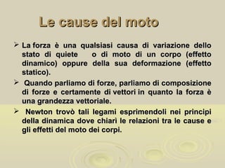 Le cause del motoLe cause del moto
 La forza è una qualsiasi causa di variazione delloLa forza è una qualsiasi causa di variazione dello
stato di quiete o di moto di un corpo (effettostato di quiete o di moto di un corpo (effetto
dinamico) oppure della sua deformazione (effettodinamico) oppure della sua deformazione (effetto
statico).statico).
 Quando parliamo di forze, parliamo di composizioneQuando parliamo di forze, parliamo di composizione
di forze e certamente di vettori in quanto la forza èdi forze e certamente di vettori in quanto la forza è
una grandezza vettoriale.una grandezza vettoriale.
 Newton trovò tali legami esprimendoli nei principiNewton trovò tali legami esprimendoli nei principi
della dinamica dove chiarì le relazioni tra le cause edella dinamica dove chiarì le relazioni tra le cause e
gli effetti del moto dei corpi.gli effetti del moto dei corpi.
 