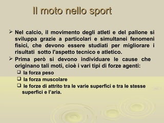 Il moto nello sportIl moto nello sport
 Nel calcio, il movimento degli atleti e del pallone siNel calcio, il movimento degli atleti e del pallone si
sviluppa grazie a particolari e simultanei fenomenisviluppa grazie a particolari e simultanei fenomeni
fisici, che devono essere studiati per migliorare ifisici, che devono essere studiati per migliorare i
risultati sotto l'aspetto tecnico e atletico.risultati sotto l'aspetto tecnico e atletico.
 Prima però si devono individuare le cause chePrima però si devono individuare le cause che
originano tali moti, cioè i vari tipi di forze agenti:originano tali moti, cioè i vari tipi di forze agenti:
 la forza pesola forza peso
 la forza muscolarela forza muscolare
 le forze di attrito tra le varie superfici e tra le stessele forze di attrito tra le varie superfici e tra le stesse
superfici e l’aria.superfici e l’aria.
 