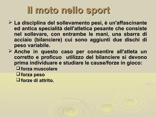 Il moto nello sportIl moto nello sport
 La disciplina del sollevamento pesi, è un'affascinanteLa disciplina del sollevamento pesi, è un'affascinante
ed antica specialità dell'atletica pesante che consisteed antica specialità dell'atletica pesante che consiste
nel sollevare, con entrambe le mani, una sbarra dinel sollevare, con entrambe le mani, una sbarra di
acciaio (bilanciere) cui sono aggiunti due dischi diacciaio (bilanciere) cui sono aggiunti due dischi di
peso variabile.peso variabile.
 Anche in questo caso per consentire all'atleta unAnche in questo caso per consentire all'atleta un
corretto e proficuo utilizzo del bilanciere si devonocorretto e proficuo utilizzo del bilanciere si devono
prima individuare e studiare le cause/forze in gioco:prima individuare e studiare le cause/forze in gioco:
 forza muscolareforza muscolare
 forza pesoforza peso
 forze di attrito.forze di attrito.
 