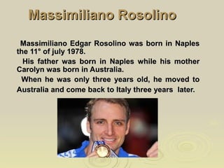 Massimiliano RosolinoMassimiliano Rosolino
Massimiliano Edgar Rosolino was born in NaplesMassimiliano Edgar Rosolino was born in Naples
the 11° of july 1978.the 11° of july 1978.
His father was born in Naples while his motherHis father was born in Naples while his mother
Carolyn was born in Australia.Carolyn was born in Australia.
When he was only three years old, he moved toWhen he was only three years old, he moved to
Australia and come back to Italy three years later.Australia and come back to Italy three years later.
 