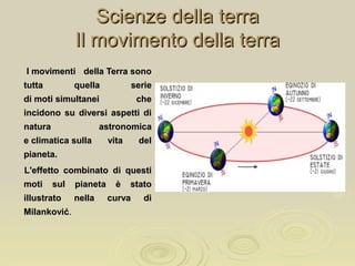 Scienze della terraScienze della terra
Il movimento della terraIl movimento della terra
I movimenti della Terra sonoI movimenti della Terra sono
tutta quella serietutta quella serie
di moti simultanei chedi moti simultanei che
incidono su diversi aspetti diincidono su diversi aspetti di
natura astronomicanatura astronomica
e climatica sulla vita dele climatica sulla vita del
pianeta.pianeta.
L'effetto combinato di questiL'effetto combinato di questi
moti sul pianeta è statomoti sul pianeta è stato
illustrato nella curva diillustrato nella curva di
MilankovićMilanković..
 