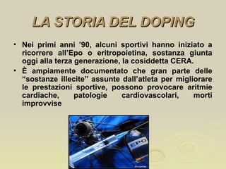 LA STORIA DEL DOPINGLA STORIA DEL DOPING
• Nei primi anni ’90, alcuni sportivi hanno iniziato a
ricorrere all’Epo o eritropoietina, sostanza giunta
oggi alla terza generazione, la cosiddetta CERA.
• È ampiamente documentato che gran parte delle
“sostanze illecite” assunte dall’atleta per migliorare
le prestazioni sportive, possono provocare aritmie
cardiache, patologie cardiovascolari, morti
improvvise
 