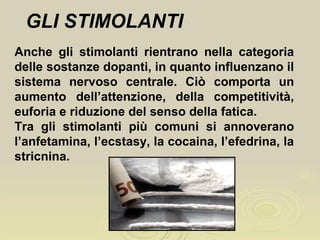 GLI STIMOLANTI
Anche gli stimolanti rientrano nella categoria
delle sostanze dopanti, in quanto influenzano il
sistema nervoso centrale. Ciò comporta un
aumento dell’attenzione, della competitività,
euforia e riduzione del senso della fatica.
Tra gli stimolanti più comuni si annoverano
l’anfetamina, l’ecstasy, la cocaina, l’efedrina, la
stricnina.
 