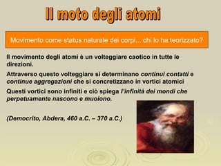 Movimento come status naturale dei corpi... chi lo ha teorizzato?
Il movimento degli atomi è un volteggiare caotico in tutte le
direzioni.
Attraverso questo volteggiare si determinano continui contatti e
continue aggregazioni che si concretizzano in vortici atomici
Questi vortici sono infiniti e ciò spiega l’infinità dei mondi che
perpetuamente nascono e muoiono.
(Democrito, Abdera, 460 a.C. – 370 a.C.)
 