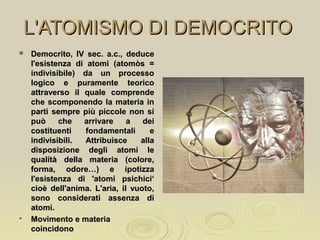 L'ATOMISMO DI DEMOCRITOL'ATOMISMO DI DEMOCRITO
 Democrito, IV sec. a.c., deduceDemocrito, IV sec. a.c., deduce
l'esistenza di atomi (atomòs =l'esistenza di atomi (atomòs =
indivisibile) da un processoindivisibile) da un processo
logico e puramente teoricologico e puramente teorico
attraverso il quale comprendeattraverso il quale comprende
che scomponendo la materia inche scomponendo la materia in
parti sempre più piccole non siparti sempre più piccole non si
può che arrivare a deipuò che arrivare a dei
costituenti fondamentali ecostituenti fondamentali e
indivisibili. Attribuisce allaindivisibili. Attribuisce alla
disposizione degli atomi ledisposizione degli atomi le
qualità della materia (colore,qualità della materia (colore,
forma, odore…) e ipotizzaforma, odore…) e ipotizza
l'esistenza di 'atomi psichici‘l'esistenza di 'atomi psichici‘
cioè dell'anima. L'aria, il vuoto,cioè dell'anima. L'aria, il vuoto,
sono considerati assenza disono considerati assenza di
atomi.atomi.

Movimento e materiaMovimento e materia
coincidonocoincidono
 