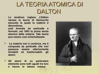 LA TEORIA ATOMICA DILA TEORIA ATOMICA DI
DALTONDALTON
• Lo studioso inglese J.DaltonLo studioso inglese J.Dalton
riprese la teoria di Democritoriprese la teoria di Democrito
secondo la quale la materia ésecondo la quale la materia é
discontinua,discontinua,
cioé formata da particelle ecioé formata da particelle e
formulò, nel 1803 la prima teoriaformulò, nel 1803 la prima teoria
atomica della materia. Tale teoriaatomica della materia. Tale teoria
puó essere cosí schematizzata:puó essere cosí schematizzata:
 La materia non é continua, ma éLa materia non é continua, ma é
composta da particelle che noncomposta da particelle che non
possono essere ulteriormentepossono essere ulteriormente
divisibili né trasformabili: glidivisibili né trasformabili: gli
atomi;atomi;
 Gli atomi di un particolareGli atomi di un particolare
elemento sono tutti uguali tra loroelemento sono tutti uguali tra loro
e hanno la stessa massa;e hanno la stessa massa;
 