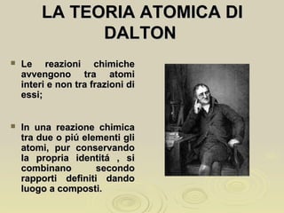 LA TEORIA ATOMICA DILA TEORIA ATOMICA DI
DALTONDALTON
 Le reazioni chimicheLe reazioni chimiche
avvengono tra atomiavvengono tra atomi
interi e non tra frazioni diinteri e non tra frazioni di
essi;essi;
 In una reazione chimicaIn una reazione chimica
tra due o piú elementi glitra due o piú elementi gli
atomi, pur conservandoatomi, pur conservando
la propria identitá , sila propria identitá , si
combinano secondocombinano secondo
rapporti definiti dandorapporti definiti dando
luogo a composti.luogo a composti.
 