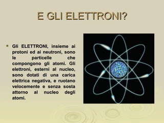 E GLI ELETTRONI?E GLI ELETTRONI?
 Gli ELETTRONI, insieme aiGli ELETTRONI, insieme ai
protoni ed ai neutroni, sonoprotoni ed ai neutroni, sono
le particelle chele particelle che
compongono gli atomi. Glicompongono gli atomi. Gli
elettroni, esterni al nucleo,elettroni, esterni al nucleo,
sono dotati di una caricasono dotati di una carica
elettrica negativa, e ruotanoelettrica negativa, e ruotano
velocemente e senza sostavelocemente e senza sosta
attorno al nucleo degliattorno al nucleo degli
atomi.atomi.
 