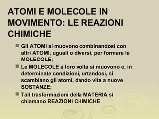  Gli ATOMI si muovono combinandosi con
altri ATOMI, uguali o diversi, per formare le
MOLECOLE;
 Le MOLECOLE a loro volta si muovono e, in
determinate condizioni, urtandosi, si
scambiano gli atomi, dando vita a nuove
SOSTANZE;
 Tali trasformazioni della MATERIA si
chiamano REAZIONI CHIMICHE
ATOMI E MOLECOLE IN
MOVIMENTO: LE REAZIONI
CHIMICHE
 