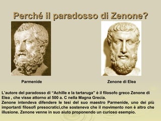 Perché il paradosso di Zenone?Perché il paradosso di Zenone?
Parmenide
L’autore del paradosso di “Achille e la tartaruga” è il filosofo greco Zenone di
Elea , che visse attorno al 500 a. C nella Magna Grecia.
Zenone intendeva difendere le tesi del suo maestro Parmenide, uno dei più
importanti filosofi presocratici,che sosteneva che il movimento non è altro che
illusione. Zenone venne in suo aiuto proponendo un curioso esempio.
Zenone di Elea
 