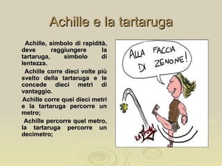 Achille e la tartarugaAchille e la tartaruga
Achille, simbolo di rapidità,Achille, simbolo di rapidità,
deve raggiungere ladeve raggiungere la
tartaruga, simbolo ditartaruga, simbolo di
lentezza.lentezza.
Achille corre dieci volte piùAchille corre dieci volte più
svelto della tartaruga e lesvelto della tartaruga e le
concede dieci metri diconcede dieci metri di
vantaggio.vantaggio.
Achille corre quei dieci metriAchille corre quei dieci metri
e la tartaruga percorre une la tartaruga percorre un
metro;metro;
Achille percorre quel metro,Achille percorre quel metro,
la tartaruga percorre unla tartaruga percorre un
decimetro;decimetro;
 