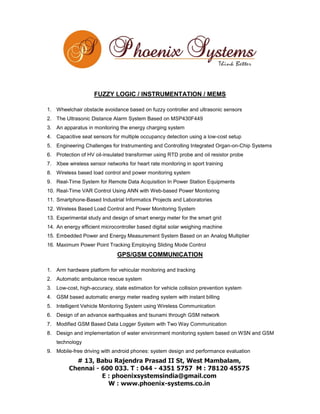 FUZZY LOGIC / INSTRUMENTATION / MEMS
1. Wheelchair obstacle avoidance based on fuzzy controller and ultrasonic sensors
2. The Ultrasonic Distance Alarm System Based on MSP430F449
3. An apparatus in monitoring the energy charging system
4. Capacitive seat sensors for multiple occupancy detection using a low-cost setup
5. Engineering Challenges for Instrumenting and Controlling Integrated Organ-on-Chip Systems
6. Protection of HV oil-insulated transformer using RTD probe and oil resistor probe
7. Xbee wireless sensor networks for heart rate monitoring in sport training
8. Wireless based load control and power monitoring system
9. Real-Time System for Remote Data Acquisition In Power Station Equipments
10. Real-Time VAR Control Using ANN with Web-based Power Monitoring
11. Smartphone-Based Industrial Informatics Projects and Laboratories
12. Wireless Based Load Control and Power Monitoring System
13. Experimental study and design of smart energy meter for the smart grid
14. An energy efficient microcontroller based digital solar weighing machine
15. Embedded Power and Energy Measurement System Based on an Analog Multiplier
16. Maximum Power Point Tracking Employing Sliding Mode Control

GPS/GSM COMMUNICATION
1. Arm hardware platform for vehicular monitoring and tracking
2. Automatic ambulance rescue system
3. Low-cost, high-accuracy, state estimation for vehicle collision prevention system
4. GSM based automatic energy meter reading system with instant billing
5. Intelligent Vehicle Monitoring System using Wireless Communication
6. Design of an advance earthquakes and tsunami through GSM network
7. Modified GSM Based Data Logger System with Two Way Communication
8. Design and implementation of water environment monitoring system based on WSN and GSM
technology
9. Mobile-free driving with android phones: system design and performance evaluation

 