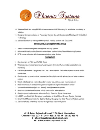 10. Wireless black box using MEMS accelerometer and GPS tracking for accidental monitoring of
vehicles
11. Design and implementation of Passenger friendly Bus with Sustainable Mobility with Embedded
Technology
12. A Green Solution for Intelligent Metropolitan Heating system with uSDCards

BIOMETRICS (Finger Print / RFID)
1. A RFID-based kindergarten intelligence security system
2. Advanced Error Proofing Biometric attendance system Using Global Monitoring System
3. RFID range extension with low-power wireless edge devices

ROBOTICS
1. Development of PICK and PLACE Robot
2. Wireless and pyroelectric sensory fusion system for indoor human/robot localization and
monitoring
3. Electronic Hardware Design of a Low Cost Tactile Sensor Device for Physical Human-Robot
Interactions
4. Development of smart optimal battery charging robotic vehicle with enhanced solar-powered
system
5. Mobile robotic control system based on master slave teleoperate mechanical arm
6. Real-time measure and control system of biped walking robot based on sensor
7. A Contest-Oriented Project for Learning Intelligent Mobile Robots
8. A microcontroller-based mobile robotic platform for odor detection
9. Designing and Implementing a Human-Robot Team for Social Interactions
10. LOBOT Low-Cost, Self-Contained Localization of Small-Sized Ground Robotic Vehicles
11. Smart Host Microcontroller for Optimal Battery Charging in a Solar-Powered Robotic Vehicle
12. Attendant Robot for Elderly Service Using Sensor Network System

 