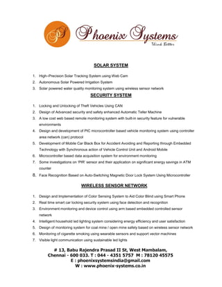 SOLAR SYSTEM
1. High–Precision Solar Tracking System using Web Cam
2. Autonomous Solar Powered Irrigation System
3. Solar powered water quality monitoring system using wireless sensor network

SECURITY SYSTEM
1. Locking and Unlocking of Theft Vehicles Using CAN
2. Design of Advanced security and safety enhanced Automatic Teller Machine
3. A low cost web based remote monitoring system with built-in security feature for vulnerable
environments
4. Design and development of PIC microcontroller based vehicle monitoring system using controller
area network (can) protocol
5. Development of Mobile Car Black Box for Accident Avoiding and Reporting through Embedded
Technology with Synchronous action of Vehicle Control Unit and Android Mobile
6. Microcontroller based data acquisition system for environment monitoring
7. Some investigations on ‘PIR’ sensor and their application on significant energy savings in ATM
counter

8. Face Recognition Based on Auto-Switching Magnetic Door Lock System Using Microcontroller
WIRELESS SENSOR NETWORK
1. Design and Implementation of Color Sensing System to Aid Color Blind using Smart Phone
2. Real time smart car locking security system using face detection and recognition
3. Environment monitoring and device control using arm based embedded controlled sensor
network
4. Intelligent household led lighting system considering energy efficiency and user satisfaction
5. Design of monitoring system for coal mine / open mine safety based on wireless sensor network
6. Monitoring of cigarette smoking using wearable sensors and support vector machines
7. Visible light communication using sustainable led lights

 
