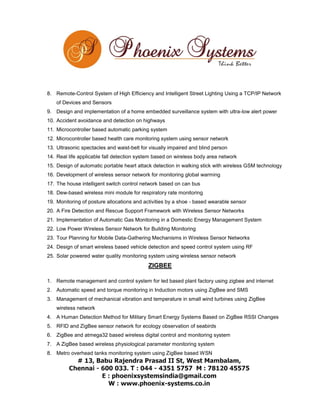 8. Remote-Control System of High Efficiency and Intelligent Street Lighting Using a TCP/IP Network
of Devices and Sensors
9. Design and implementation of a home embedded surveillance system with ultra-low alert power
10. Accident avoidance and detection on highways
11. Microcontroller based automatic parking system
12. Microcontroller based health care monitoring system using sensor network
13. Ultrasonic spectacles and waist-belt for visually impaired and blind person
14. Real life applicable fall detection system based on wireless body area network
15. Design of automatic portable heart attack detection in walking stick with wireless GSM technology
16. Development of wireless sensor network for monitoring global warming
17. The house intelligent switch control network based on can bus
18. Dew-based wireless mini module for respiratory rate monitoring
19. Monitoring of posture allocations and activities by a shoe - based wearable sensor
20. A Fire Detection and Rescue Support Framework with Wireless Sensor Networks
21. Implementation of Automatic Gas Monitoring in a Domestic Energy Management System
22. Low Power Wireless Sensor Network for Building Monitoring
23. Tour Planning for Mobile Data-Gathering Mechanisms in Wireless Sensor Networks
24. Design of smart wireless based vehicle detection and speed control system using RF
25. Solar powered water quality monitoring system using wireless sensor network

ZIGBEE
1. Remote management and control system for led based plant factory using zigbee and internet
2. Automatic speed and torque monitoring in Induction motors using ZigBee and SMS
3. Management of mechanical vibration and temperature in small wind turbines using ZigBee
wireless network
4. A Human Detection Method for Military Smart Energy Systems Based on ZigBee RSSI Changes
5. RFID and ZigBee sensor network for ecology observation of seabirds
6. ZigBee and atmega32 based wireless digital control and monitoring system
7. A ZigBee based wireless physiological parameter monitoring system
8. Metro overhead tanks monitoring system using ZigBee based WSN

 