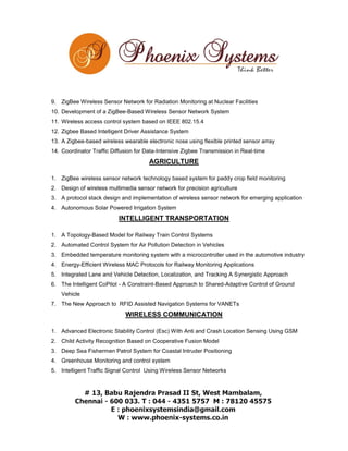 9. ZigBee Wireless Sensor Network for Radiation Monitoring at Nuclear Facilities
10. Development of a ZigBee-Based Wireless Sensor Network System
11. Wireless access control system based on IEEE 802.15.4
12. Zigbee Based Intelligent Driver Assistance System
13. A Zigbee-based wireless wearable electronic nose using flexible printed sensor array
14. Coordinator Traffic Diffusion for Data-Intensive Zigbee Transmission in Real-time

AGRICULTURE
1. ZigBee wireless sensor network technology based system for paddy crop field monitoring
2. Design of wireless multimedia sensor network for precision agriculture
3. A protocol stack design and implementation of wireless sensor network for emerging application
4. Autonomous Solar Powered Irrigation System

INTELLIGENT TRANSPORTATION
1. A Topology-Based Model for Railway Train Control Systems
2. Automated Control System for Air Pollution Detection in Vehicles
3. Embedded temperature monitoring system with a microcontroller used in the automotive industry
4. Energy-Efficient Wireless MAC Protocols for Railway Monitoring Applications
5. Integrated Lane and Vehicle Detection, Localization, and Tracking A Synergistic Approach
6. The Intelligent CoPilot - A Constraint-Based Approach to Shared-Adaptive Control of Ground
Vehicle
7. The New Approach to RFID Assisted Navigation Systems for VANETs

WIRELESS COMMUNICATION
1. Advanced Electronic Stability Control (Esc) With Anti and Crash Location Sensing Using GSM
2. Child Activity Recognition Based on Cooperative Fusion Model
3. Deep Sea Fishermen Patrol System for Coastal Intruder Positioning
4. Greenhouse Monitoring and control system
5. Intelligent Traffic Signal Control Using Wireless Sensor Networks

 