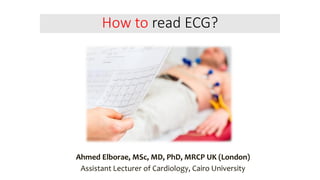 How to read ECG?
Ahmed Elborae, MSc, MD, PhD, MRCP UK (London)
Assistant Lecturer of Cardiology, Cairo University
 