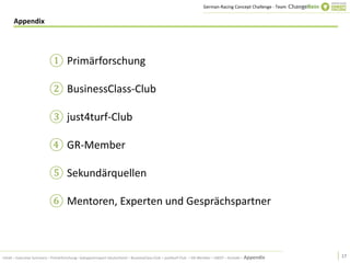 German-Racing Concept Challenge - Team


      Appendix




                          ① Primärforschung

                          ② BusinessClass-Club

                          ③ just4turf-Club

                          ④ GR-Member

                          ⑤ Sekundärquellen

                          ⑥ Mentoren, Experten und Gesprächspartner



Inhalt – Executive Summary – Primärforschung– Galopprennsport Deutschland – BusinessClass-Club – just4turf-Club – GR-Member – SWOT – Kontakt – Appendix     17
 