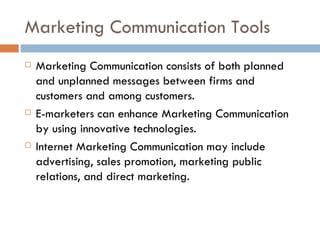 Marketing Communication Tools Marketing Communication consists of both planned and unplanned messages between firms and customers and among customers. E-marketers can enhance Marketing Communication by using innovative technologies. Internet Marketing Communication may include advertising, sales promotion, marketing public relations, and direct marketing. 