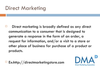 Direct Marketing Direct marketing is broadly defined as any direct communication to a consumer that is designed to generate a response in the form of an order, a request for information, and/or a visit to a store or other place of business for purchase of a product or products.  Ex:http://directmarketingstore.com 