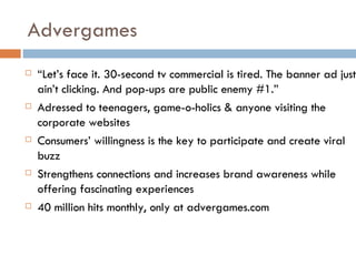 Advergames “ Let’s face it. 30-second tv commercial is tired. The banner ad just ain’t clicking. And pop-ups are public enemy #1.”  Adressed to teenagers, game-o-holics & anyone visiting the corporate websites Consumers’ willingness is the key to participate and create viral buzz Strengthens connections and increases brand awareness while offering fascinating experiences 40 million hits monthly, only at advergames.com 