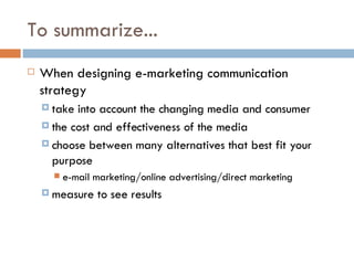 To summarize... When designing e-marketing communication strategy take into account the changing media and consumer the cost and effectiveness of the media choose between many alternatives that best fit your purpose e-mail marketing/online advertising/direct marketing measure to see results 