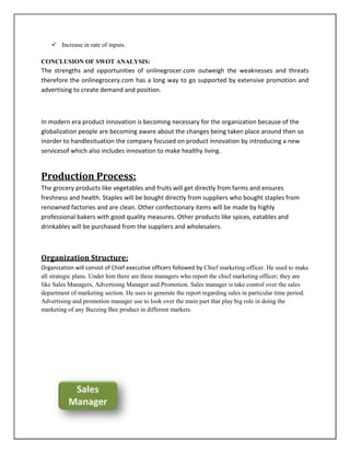  Increase in rate of inputs.
CONCLUSION OF SWOT ANALYSIS:
The strengths and opportunities of onlinegrocer.com outweigh the weaknesses and threats
therefore the onlinegrocery.com has a long way to go supported by extensive promotion and
advertising to create demand and position.
In modern era product innovation is becoming necessary for the organization because of the
globalization people are becoming aware about the changes being taken place around then so
inorder to handlesituation the company focused on product innovation by introducing a new
servicesof which also includes innovation to make healthy living.
Production Process:
The grocery products like vegetables and fruits will get directly from farms and ensures
freshness and health. Staples will be bought directly from suppliers who bought staples from
renowned factories and are clean. Other confectionary items will be made by highly
professional bakers with good quality measures. Other products like spices, eatables and
drinkables will be purchased from the suppliers and wholesalers.
Organization Structure:
Organization will consist of Chief executive officers followed by Chief marketing officer. He used to make
all strategic plans. Under him there are three managers who report the chief marketing officer; they are
like Sales Managers, Advertising Manager and Promotion. Sales manager is take control over the sales
department of marketing section. He uses to generate the report regarding sales in particular time period.
Advertising and promotion manager use to look over the main part that play big role in doing the
marketing of any Buzzing Bee product in different markets.
 