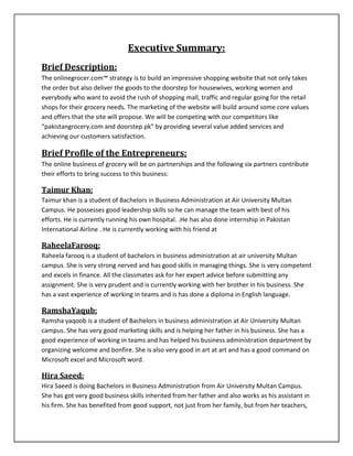 Executive Summary:
Brief Description:
The onlinegrocer.com™ strategy is to build an impressive shopping website that not only takes
the order but also deliver the goods to the doorstep for housewives, working women and
everybody who want to avoid the rush of shopping mall, traffic and regular going for the retail
shops for their grocery needs. The marketing of the website will build around some core values
and offers that the site will propose. We will be competing with our competitors like
“pakistangrocery.com and doorstep.pk” by providing several value added services and
achieving our customers satisfaction.
Brief Profile of the Entrepreneurs:
The online business of grocery will be on partnerships and the following six partners contribute
their efforts to bring success to this business:
Taimur Khan:
Taimur khan is a student of Bachelors in Business Administration at Air University Multan
Campus. He possesses good leadership skills so he can manage the team with best of his
efforts. He is currently running his own hospital. .He has also done internship in Pakistan
International Airline . He is currently working with his friend at
RaheelaFarooq:
Raheela farooq is a student of bachelors in business administration at air university Multan
campus. She is very strong nerved and has good skills in managing things. She is very competent
and excels in finance. All the classmates ask for her expert advice before submitting any
assignment. She is very prudent and is currently working with her brother in his business. She
has a vast experience of working in teams and is has done a diploma in English language.
RamshaYaqub:
Ramsha yaqoob is a student of Bachelors in business administration at Air University Multan
campus. She has very good marketing skills and is helping her father in his business. She has a
good experience of working in teams and has helped his business administration department by
organizing welcome and bonfire. She is also very good in art at art and has a good command on
Microsoft excel and Microsoft word.
Hira Saeed:
Hira Saeed is doing Bachelors in Business Administration from Air University Multan Campus.
She has got very good business skills inherited from her father and also works as his assistant in
his firm. She has benefited from good support, not just from her family, but from her teachers,
 