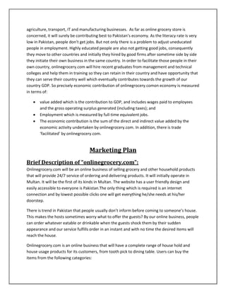 agriculture, transport, IT and manufacturing businesses. As far as online grocery store is
concerned, it will surely be contributing best to Pakistan’s economy. As the literacy rate is very
low in Pakistan, people don’t get jobs. But not only there is a problem to adjust uneducated
people in employment. Highly educated people are also not getting good jobs, consequently
they move to other countries and initially they hired by good firms after sometime side by side
they initiate their own business in the same country. In order to facilitate those people in their
own country, onlinegrocery.com will hire recent graduates from management and technical
colleges and help them in training so they can retain in their country and have opportunity that
they can serve their country well which eventually contributes towards the growth of our
country GDP. So precisely economic contribution of onlinegrocery.comon economy is measured
in terms of:
value added which is the contribution to GDP, and includes wages paid to employees
and the gross operating surplus generated (including taxes); and
Employment which is measured by full-time equivalent jobs.
The economic contribution is the sum of the direct and indirect value added by the
economic activity undertaken by onlinegrocery.com. In addition, there is trade
‘facilitated’ by onlinegrocery.com.
Marketing Plan
Brief Description of “onlinegrocery.com”:
Onlinegrocery.com will be an online business of selling grocery and other household products
that will provide 24/7 service of ordering and delivering products. It will initially operate in
Multan. It will be the first of its kinds in Multan. The website has a user friendly design and
easily accessible to everyone is Pakistan.The only thing which is required is an internet
connection and by lowest possible clicks one will get everything he/she needs at his/her
doorstep.
There is trend in Pakistan that people usually don’t inform before coming to someone’s house.
This makes the hosts sometimes worry what to offer the guests? By our online business, people
can order whatever eatable or drinkable when the guests shock them by their sudden
appearance and our service fulfills order in an instant and with no time the desired items will
reach the house.
Onlinegrocery.com is an online business that will have a complete range of house hold and
house usage products for its customers, from tooth pick to dining table. Users can buy the
items from the following categories:
 