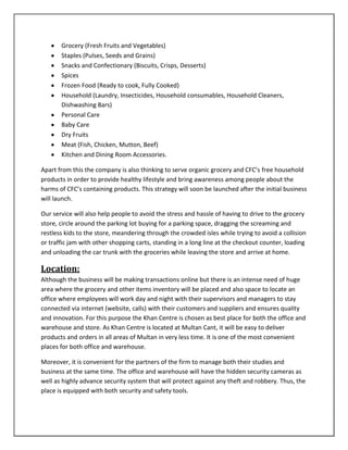 Grocery (Fresh Fruits and Vegetables)
Staples (Pulses, Seeds and Grains)
Snacks and Confectionary (Biscuits, Crisps, Desserts)
Spices
Frozen Food (Ready to cook, Fully Cooked)
Household (Laundry, Insecticides, Household consumables, Household Cleaners,
Dishwashing Bars)
Personal Care
Baby Care
Dry Fruits
Meat (Fish, Chicken, Mutton, Beef)
Kitchen and Dining Room Accessories.
Apart from this the company is also thinking to serve organic grocery and CFC’s free household
products in order to provide healthy lifestyle and bring awareness among people about the
harms of CFC’s containing products. This strategy will soon be launched after the initial business
will launch.
Our service will also help people to avoid the stress and hassle of having to drive to the grocery
store, circle around the parking lot buying for a parking space, dragging the screaming and
restless kids to the store, meandering through the crowded isles while trying to avoid a collision
or traffic jam with other shopping carts, standing in a long line at the checkout counter, loading
and unloading the car trunk with the groceries while leaving the store and arrive at home.
Location:
Although the business will be making transactions online but there is an intense need of huge
area where the grocery and other items inventory will be placed and also space to locate an
office where employees will work day and night with their supervisors and managers to stay
connected via internet (website, calls) with their customers and suppliers and ensures quality
and innovation. For this purpose the Khan Centre is chosen as best place for both the office and
warehouse and store. As Khan Centre is located at Multan Cant, it will be easy to deliver
products and orders in all areas of Multan in very less time. It is one of the most convenient
places for both office and warehouse.
Moreover, it is convenient for the partners of the firm to manage both their studies and
business at the same time. The office and warehouse will have the hidden security cameras as
well as highly advance security system that will protect against any theft and robbery. Thus, the
place is equipped with both security and safety tools.
 