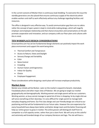 In the current scenario of Multan there is continuous load shedding. To overcome this issue the
standby generators are also placed that ensures continuous supply of the electricity which
enables workers and staff to work effectively without any challenge regarding facilities and
resources.
The office is designed in very effective way. To avoid communication gap there are no cabins
rather the concept of open system is kept in mind while making design, which will magnify
employer and employee relationship and that chance encounters and conversations on the job
promote cooperation and innovation, and our company crafts our floor plans and cultures with
this in mind.
TEN WORKPLACE DESIGN CONSIDERATIONS
Groceryonline.com has set ten fundamental design elements can positively impact the work
place environment and support the work being done:
Thermal Comfort and Temperature
Access to Nature, Views and Daylight
Sensory Change and Variability
Color
Noise Control
Crowding
Human Factors and Ergonomics
Indoor Air Quality
Choice
Employee Engagement
These considerations while designing a work place will increase employee productivity.
Market Area:
Market area initially will be Multan. Later on the market is expand to Karachi, Islamabad,
Faisalabad,Lahore and other major cities of Pakistan. We are going to target our market
geographically and demographically. Working women and single parent will be our customers.
Working women, as busy cannot manage to spend lot of time in shopping. So by single click we
will serve everything at their doorstep. It is very difficult for single parent to manage both
everyday shopping and home. Our first class design and user friendly design are critical to our
positioning and that will be fundamental to our future sales. However the core experience for
every household have always been better and better design team and the better financing will
help our online grocer to grow in market. The online grocers will distinguish itself from its
competitor as a full capacity center, rather than just a store front. We will carry on the colorful
and extremely well branded design of our company literature and logo. The site will have a
 