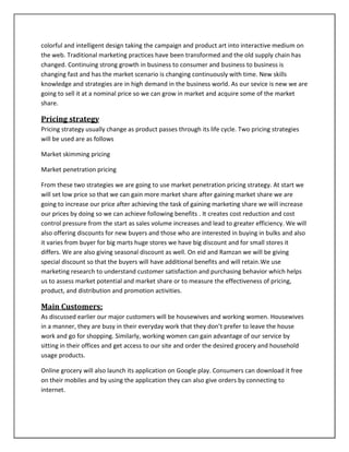 colorful and intelligent design taking the campaign and product art into interactive medium on
the web. Traditional marketing practices have been transformed and the old supply chain has
changed. Continuing strong growth in business to consumer and business to business is
changing fast and has the market scenario is changing continuously with time. New skills
knowledge and strategies are in high demand in the business world. As our sevice is new we are
going to sell it at a nominal price so we can grow in market and acquire some of the market
share.
Pricing strategy
Pricing strategy usually change as product passes through its life cycle. Two pricing strategies
will be used are as follows
Market skimming pricing
Market penetration pricing
From these two strategies we are going to use market penetration pricing strategy. At start we
will set low price so that we can gain more market share after gaining market share we are
going to increase our price after achieving the task of gaining marketing share we will increase
our prices by doing so we can achieve following benefits . It creates cost reduction and cost
control pressure from the start as sales volume increases and lead to greater efficiency. We will
also offering discounts for new buyers and those who are interested in buying in bulks and also
it varies from buyer for big marts huge stores we have big discount and for small stores it
differs. We are also giving seasonal discount as well. On eid and Ramzan we will be giving
special discount so that the buyers will have additional benefits and will retain.We use
marketing research to understand customer satisfaction and purchasing behavior which helps
us to assess market potential and market share or to measure the effectiveness of pricing,
product, and distribution and promotion activities.
Main Customers:
As discussed earlier our major customers will be housewives and working women. Housewives
in a manner, they are busy in their everyday work that they don’t prefer to leave the house
work and go for shopping. Similarly, working women can gain advantage of our service by
sitting in their offices and get access to our site and order the desired grocery and household
usage products.
Online grocery will also launch its application on Google play. Consumers can download it free
on their mobiles and by using the application they can also give orders by connecting to
internet.
 